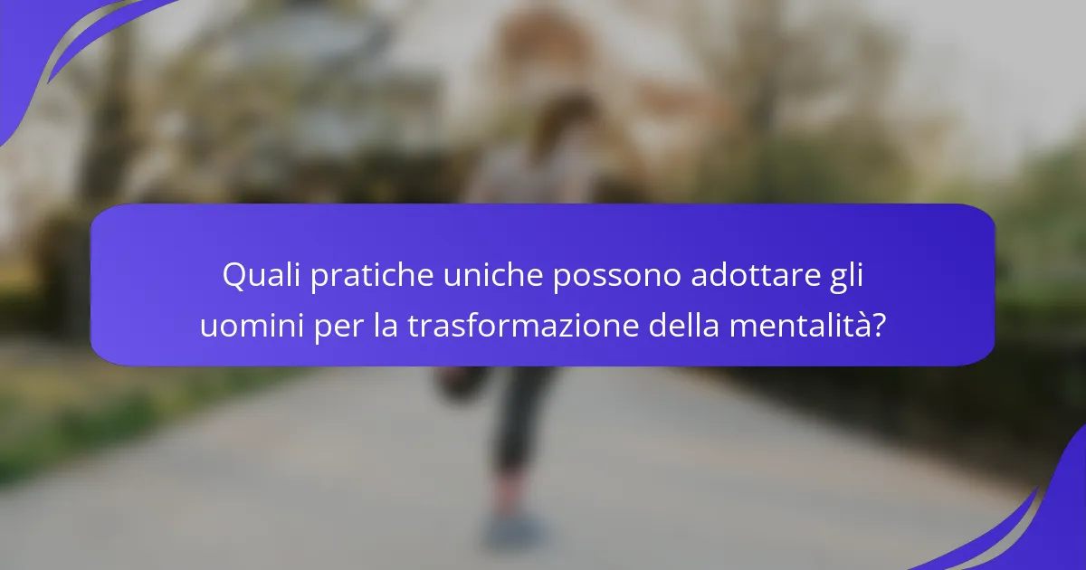 Quali pratiche uniche possono adottare gli uomini per la trasformazione della mentalità?